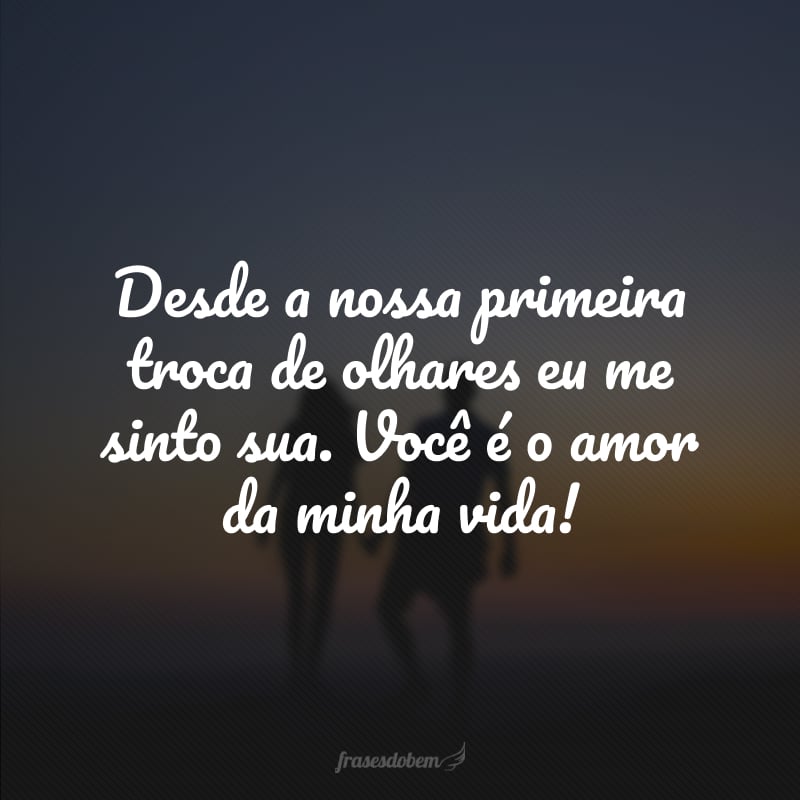 Desde a nossa primeira troca de olhares eu me sinto sua. Você é o amor da minha vida! 