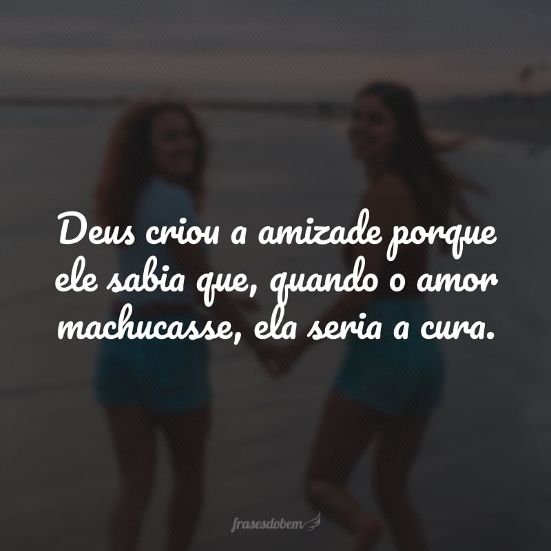 Deus criou a amizade porque ele sabia que, quando o amor machucasse, ela seria a cura.