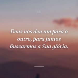 Deus nos deu um para o outro, para juntos buscarmos a Sua glória.