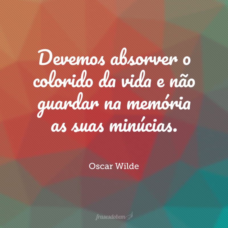 Devemos absorver o colorido da vida e não guardar na memória as suas minúcias. 