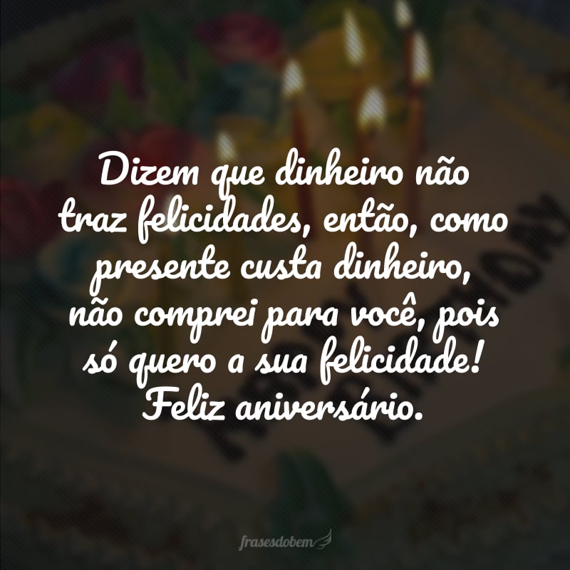 Dizem que dinheiro não traz felicidades, então, como presente custa dinheiro, não comprei para você, pois só quero a sua felicidade! Feliz aniversário.