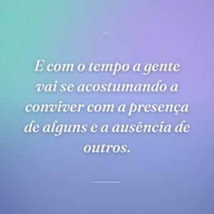 E com o tempo a gente vai se acostumando a conviver com a presença de alguns e a ausência de outros.