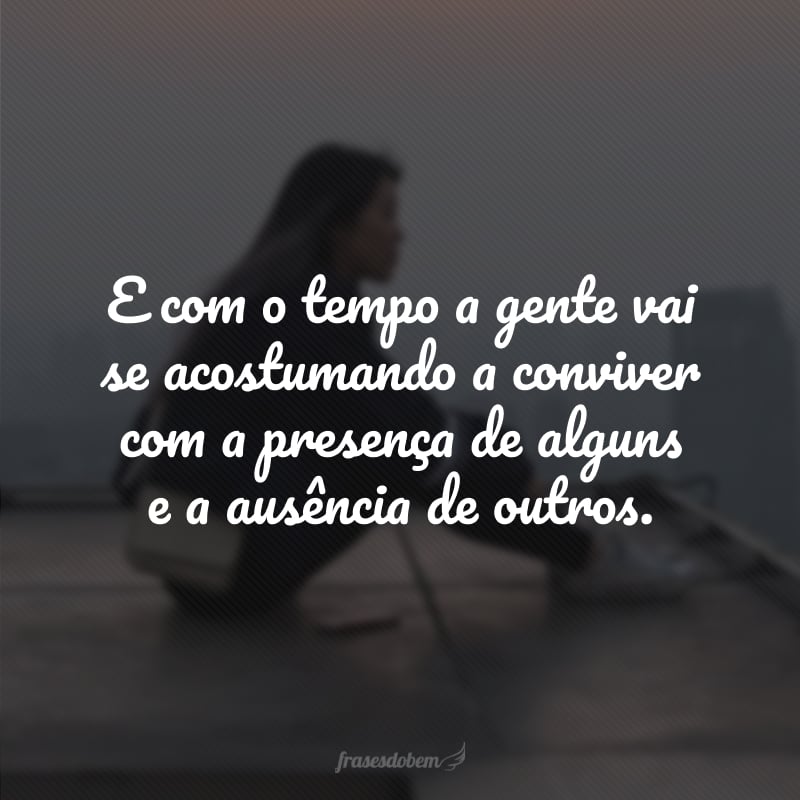 E com o tempo a gente vai se acostumando a conviver com a presença de alguns e a ausência de outros.