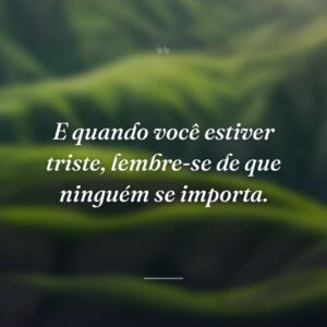 E quando você estiver triste, lembre-se de que ninguém se importa.