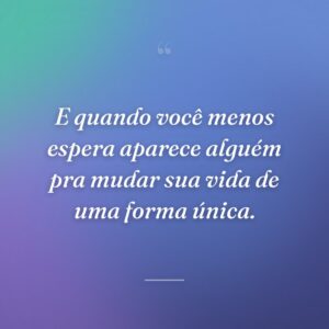 E quando você menos espera aparece alguém pra mudar sua vida de uma forma única.