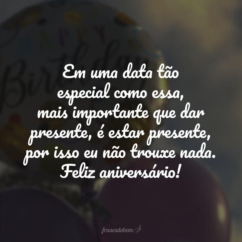 Em uma data tão especial como essa, mais importante que dar presente, é estar presente, por isso eu não trouxe nada. Feliz aniversário!