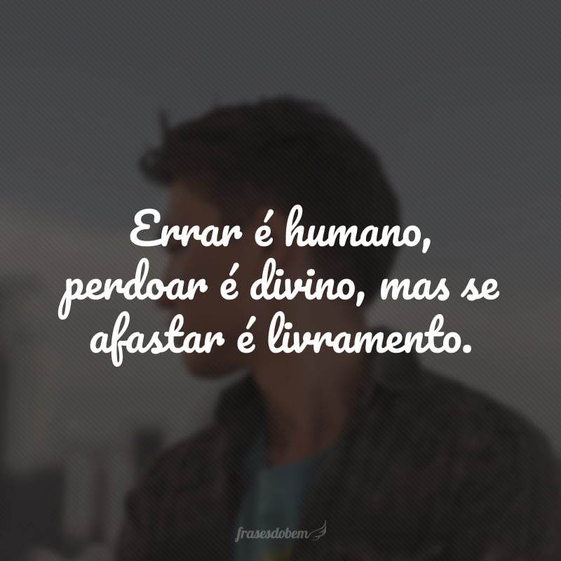 Errar é humano, perdoar é divino, mas se afastar é livramento.