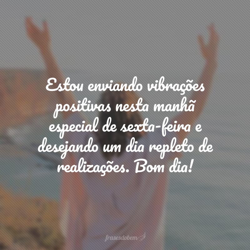 Estou enviando vibrações positivas nesta manhã especial de sexta-feira e desejando um dia repleto de realizações. Bom dia!