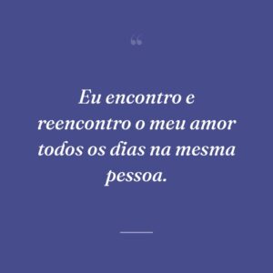 Eu encontro e reencontro o meu amor todos os dias na mesma pessoa.