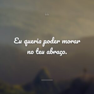 Eu queria poder morar no teu abraço.