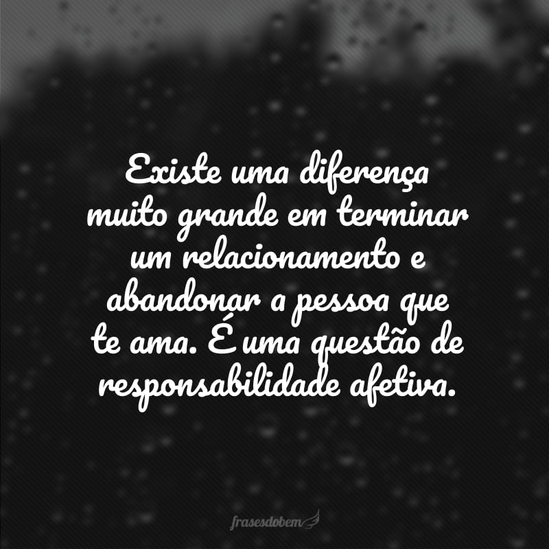 Existe uma diferença muito grande em terminar um relacionamento e abandonar a pessoa que te ama. É uma questão de responsabilidade afetiva.