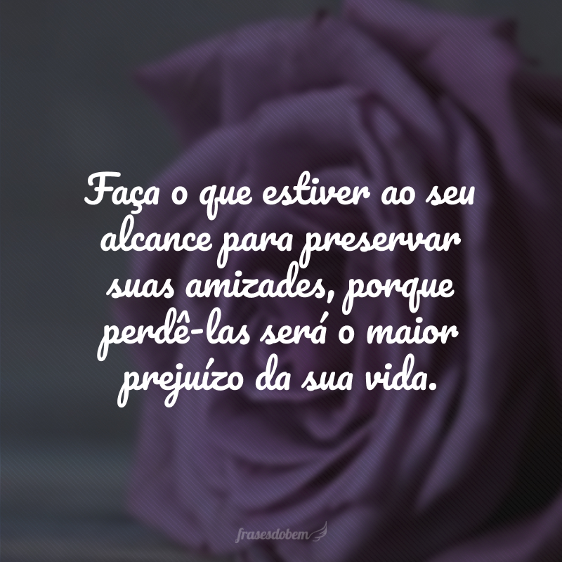 Faça o que estiver ao seu alcance para preservar suas amizades, porque perdê-las será o maior prejuízo da sua vida.