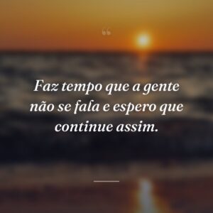 Faz tempo que a gente não se fala e espero que continue assim.