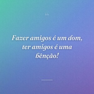 Fazer amigos é um dom, ter amigos é uma bênção!