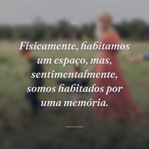 Fisicamente, habitamos um espaço, mas, sentimentalmente, somos habitados por uma memória.