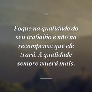 Foque na qualidade do seu trabalho e não na recompensa que ele trará. A qualidade sempre valerá mais.