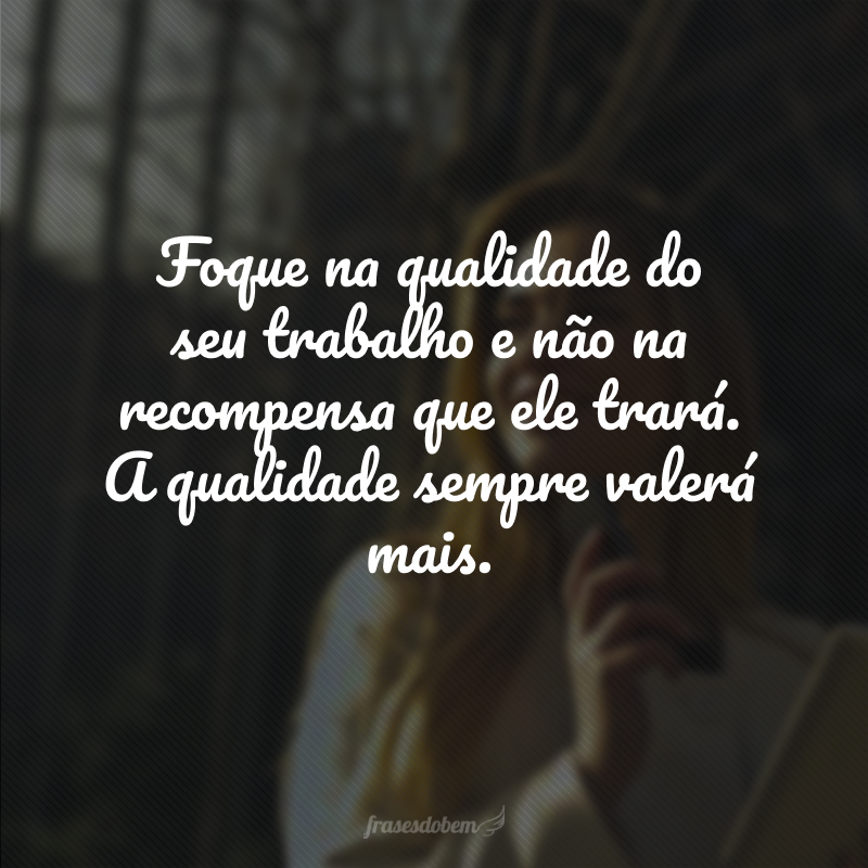 Foque na qualidade do seu trabalho e não na recompensa que ele trará. A qualidade sempre valerá mais. 