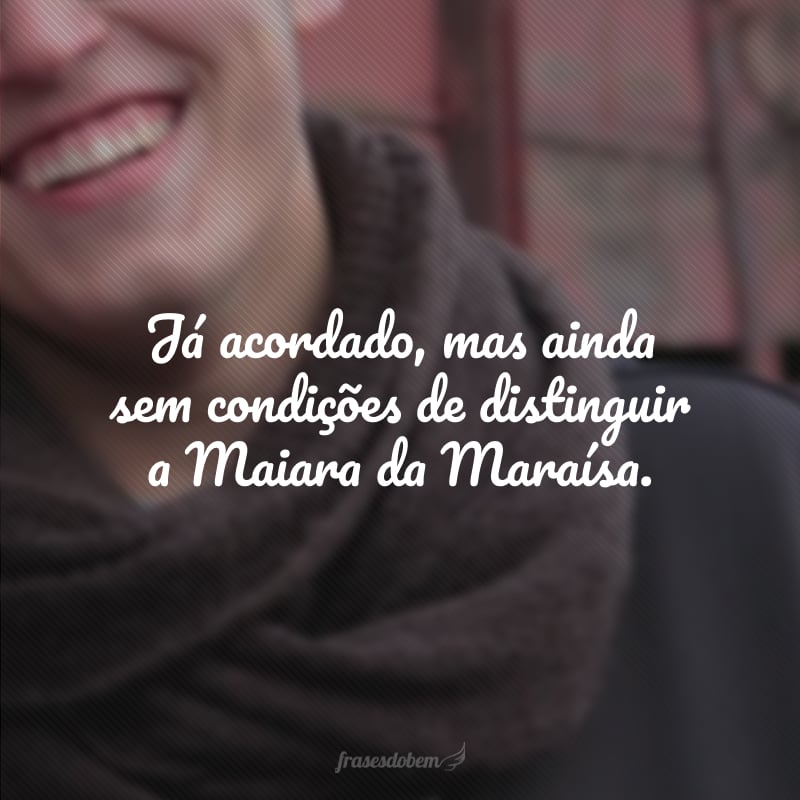 Já acordado, mas ainda sem condições de distinguir a Maiara da Maraísa.