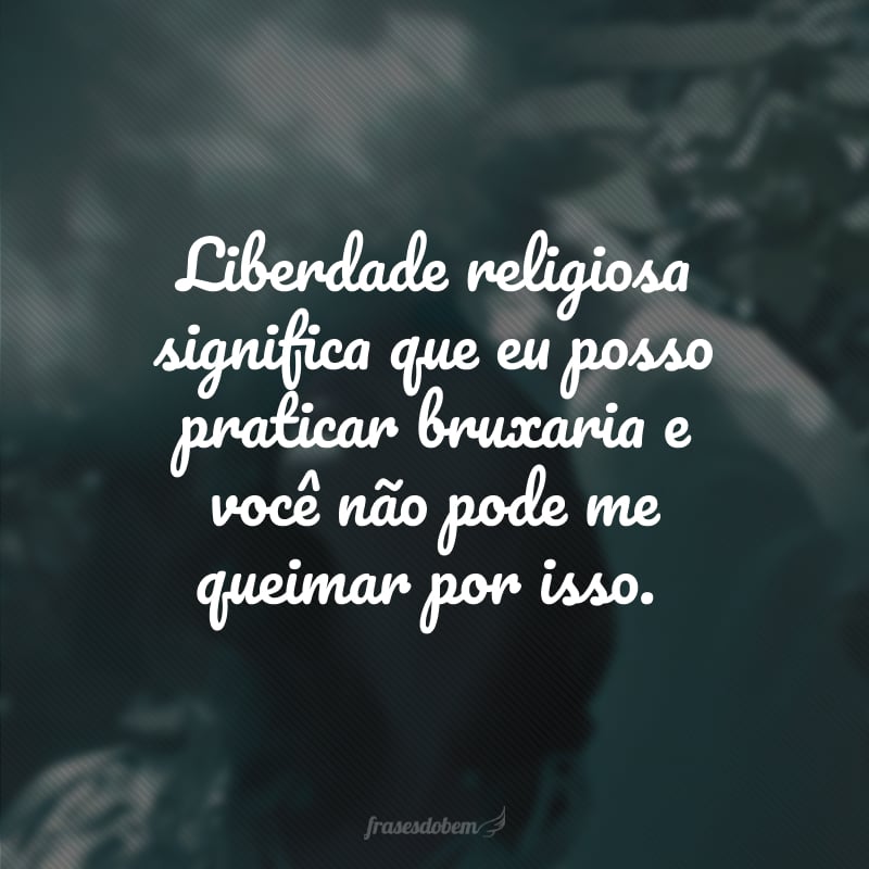 Liberdade religiosa significa que eu posso praticar bruxaria e você não pode me queimar por isso.