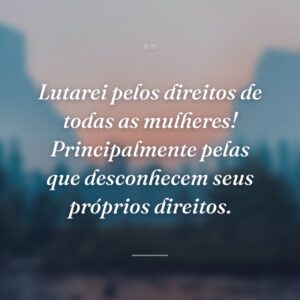 Lutarei pelos direitos de todas as mulheres! Principalmente pelas que desconhecem seus próprios direitos.