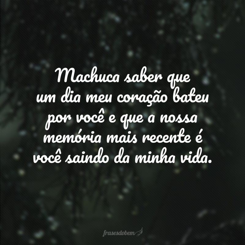 Machuca saber que um dia meu coração bateu por você e que a nossa memória mais recente é você saindo da minha vida.