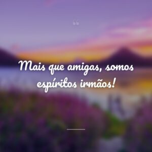 Mais que amigas, somos espíritos irmãos!