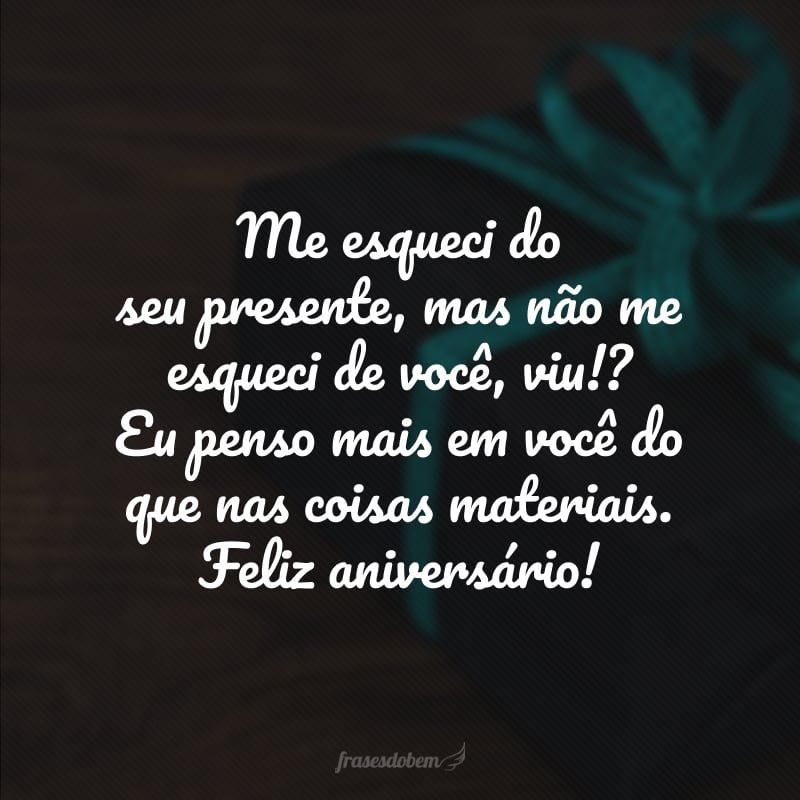 Me esqueci do seu presente, mas não me esqueci de você, viu!? Eu penso mais em você do que nas coisas materiais. Feliz aniversário!