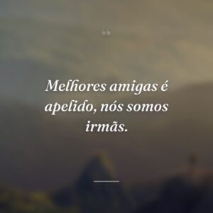 Melhores amigas é apelido, nós somos irmãs.