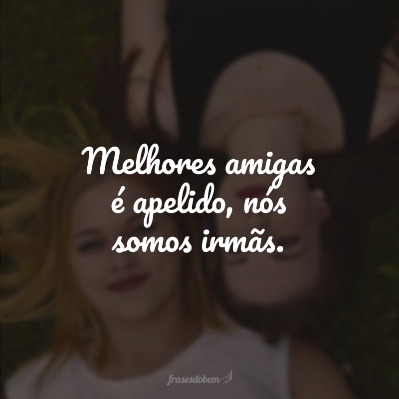 Melhores amigas é apelido, nós somos irmãs.