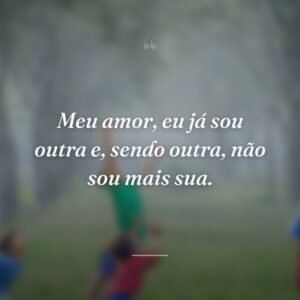 Meu amor, eu já sou outra e, sendo outra, não sou mais sua.
