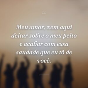 Meu amor, vem aqui deitar sobre o meu peito e acabar com essa saudade que eu tô de você.