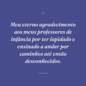 Meu eterno agradecimento aos meus professores de infância por ter lapidado e ensinado a andar por caminhos até então desconhecidos.