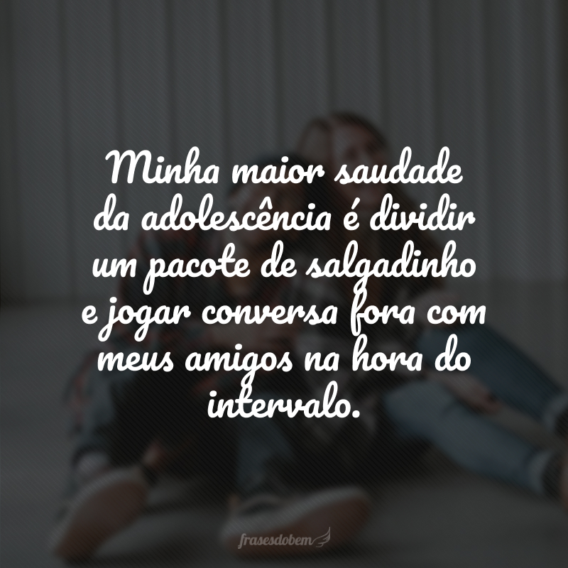 Minha maior saudade da adolescência é dividir um pacote de salgadinho e jogar conversa fora com meus amigos na hora do intervalo. 