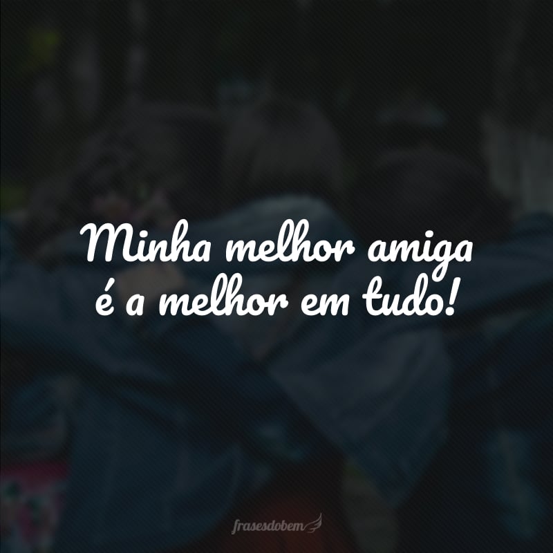 Minha melhor amiga é a melhor em tudo!