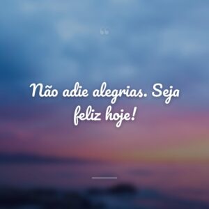 Não adie alegrias. Seja feliz hoje!