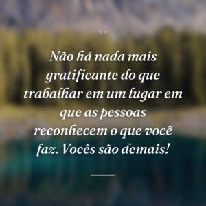Não há nada mais gratificante do que trabalhar em um lugar em que as pessoas reconhecem o que você faz. Vocês são demais!