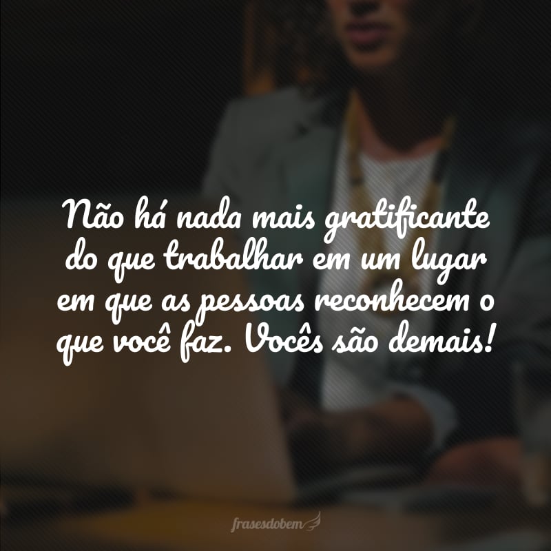 Não há nada mais gratificante do que trabalhar em um lugar em que as pessoas reconhecem o que você faz. Vocês são demais!