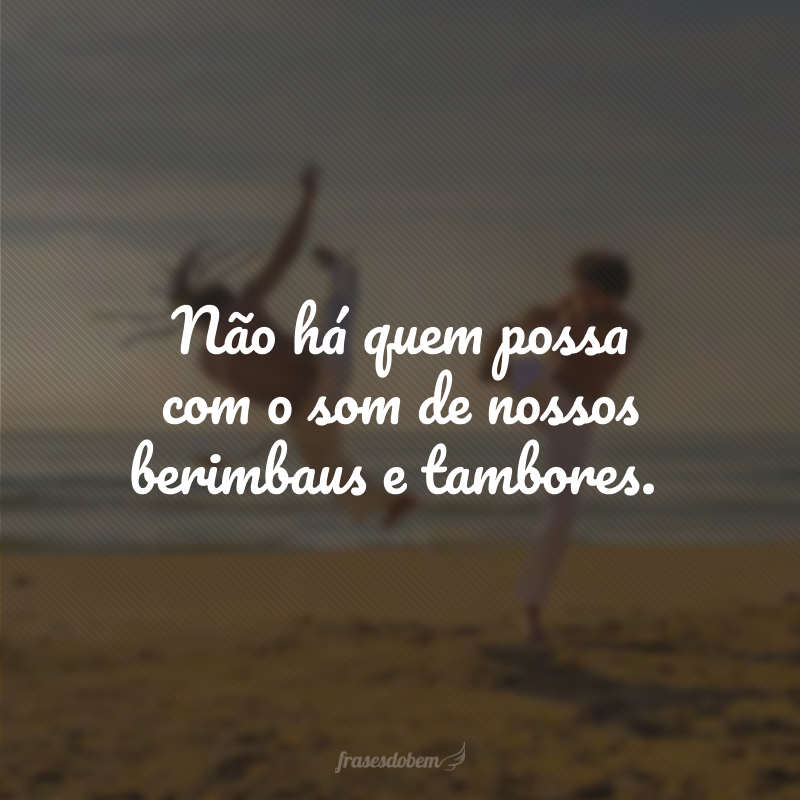 Não há quem possa com o som de nossos berimbaus e tambores.