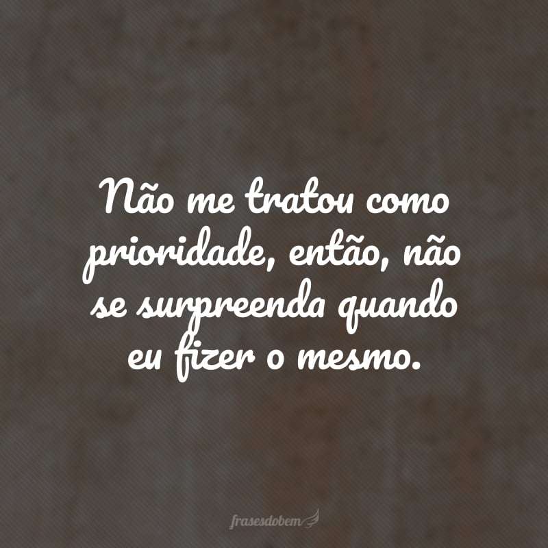 Não me tratou como prioridade, então, não se surpreenda quando eu fizer o mesmo.