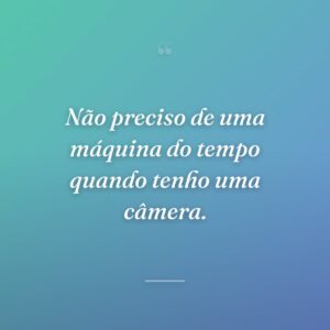Não preciso de uma máquina do tempo quando tenho uma câmera.