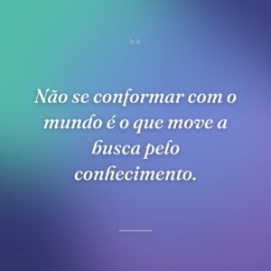 Não se conformar com o mundo é o que move a busca pelo conhecimento.
