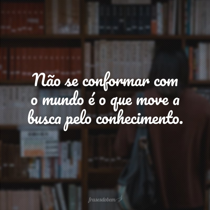 Não se conformar com o mundo é o que move a busca pelo conhecimento.