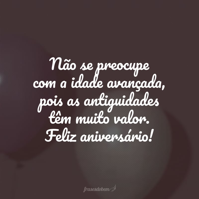 Não se preocupe com a idade avançada, pois as antiguidades têm muito valor. Feliz aniversário!