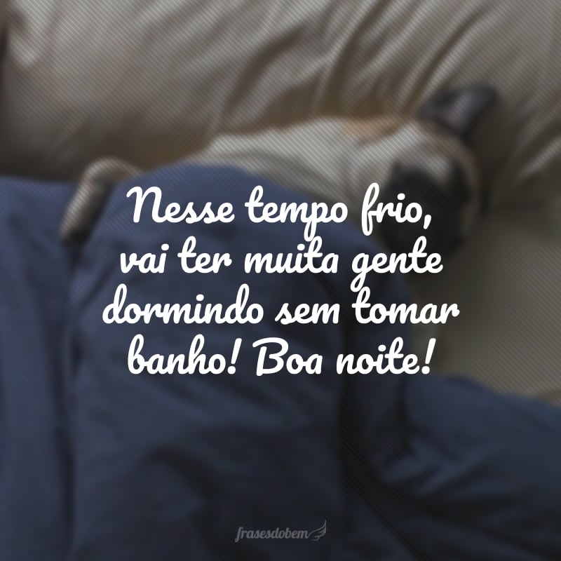 Nesse tempo frio, vai ter muita gente dormindo sem tomar banho! Boa noite!