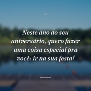 Neste ano do seu aniversário, quero fazer uma coisa especial pra você: ir na sua festa!