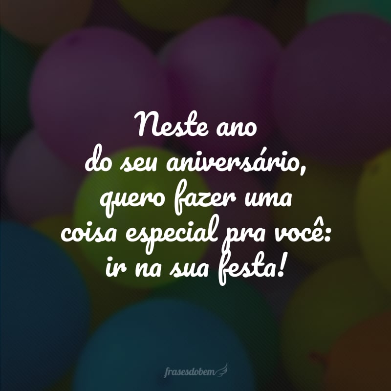 Neste ano do seu aniversário, quero fazer uma coisa especial pra você: ir na sua festa! 