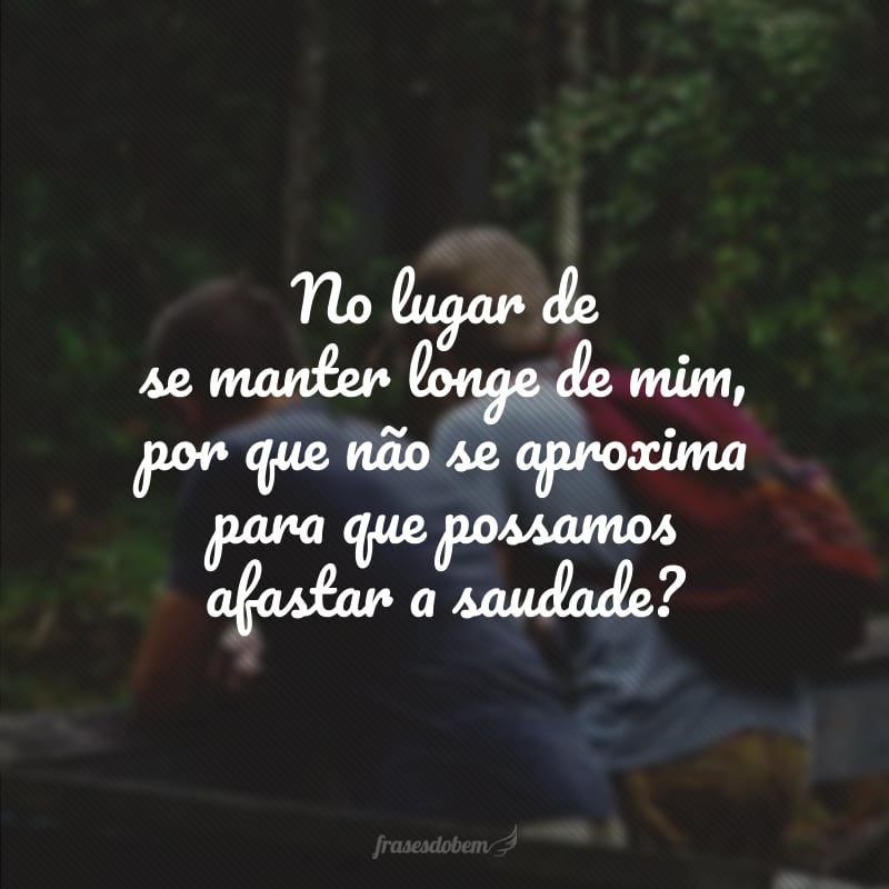 No lugar de se manter longe de mim, por que não se aproxima para que possamos afastar a saudade? 