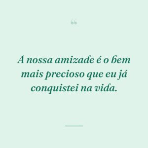 A nossa amizade é o bem mais precioso que eu já conquistei na vida.