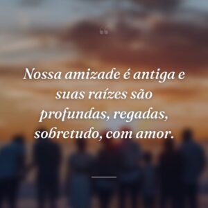 Nossa amizade é antiga e suas raízes são profundas, regadas, sobretudo, com amor.