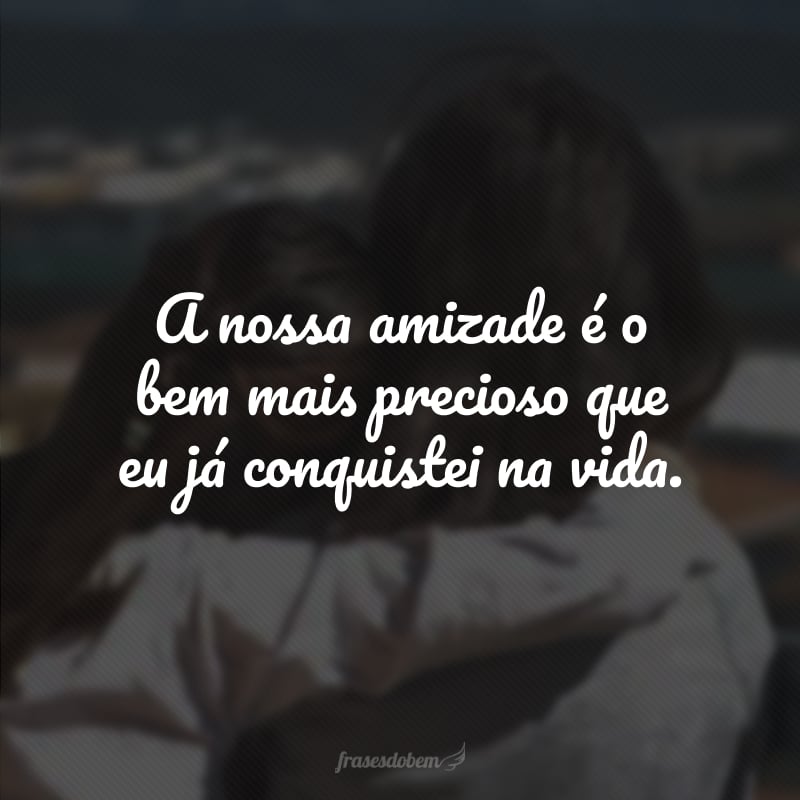 A nossa amizade é o bem mais precioso que eu já conquistei na vida. 